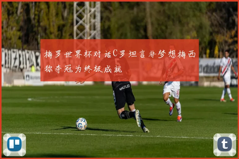 梅罗世界杯对话C罗坦言非梦想梅西称夺冠为终极成就