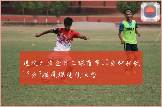 进攻火力全开三球首节10分钟狂砍15分3板展现绝佳状态