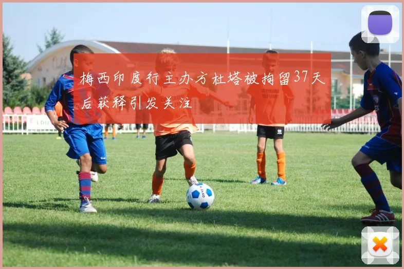 梅西印度行主办方杜塔被拘留37天后获释引发关注