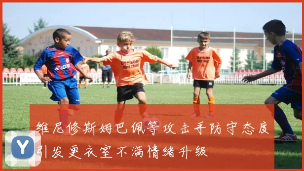 维尼修斯姆巴佩等攻击手防守态度引发更衣室不满情绪升级