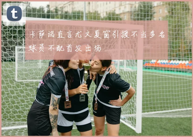 卡萨诺直言尤文夏窗引援不当多名球员不配首发出场