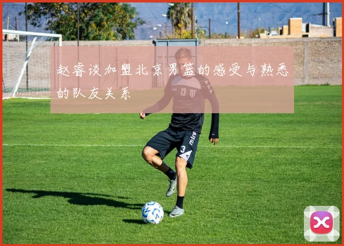 赵睿谈加盟北京男篮的感受与熟悉的队友关系