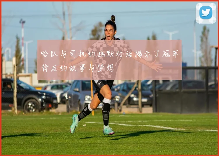哈队与司机的幽默对话揭示了冠军背后的故事与梦想