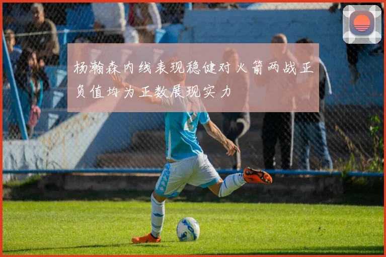 杨瀚森内线表现稳健对火箭两战正负值均为正数展现实力