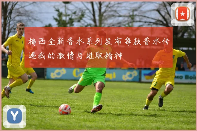 梅西全新香水系列发布每款香水传递我的激情与进取精神