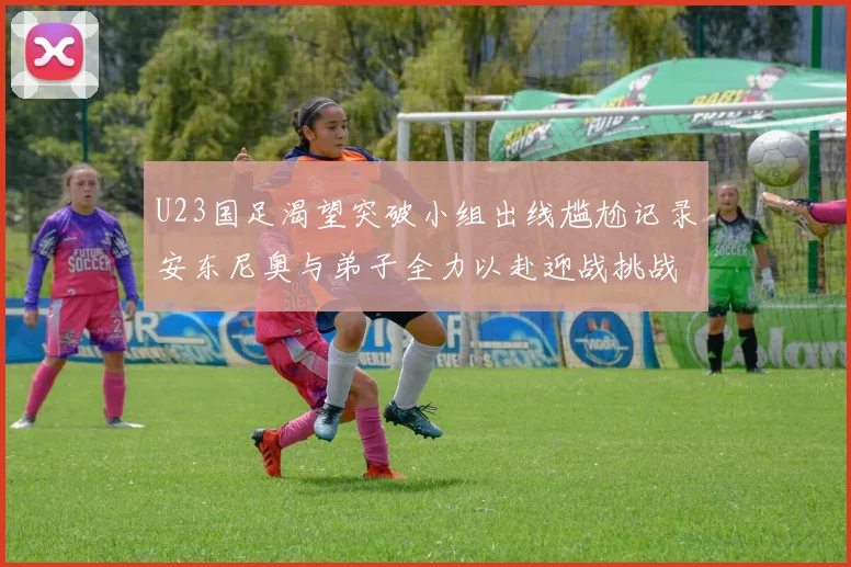 U23国足渴望突破小组出线尴尬记录安东尼奥与弟子全力以赴迎战挑战