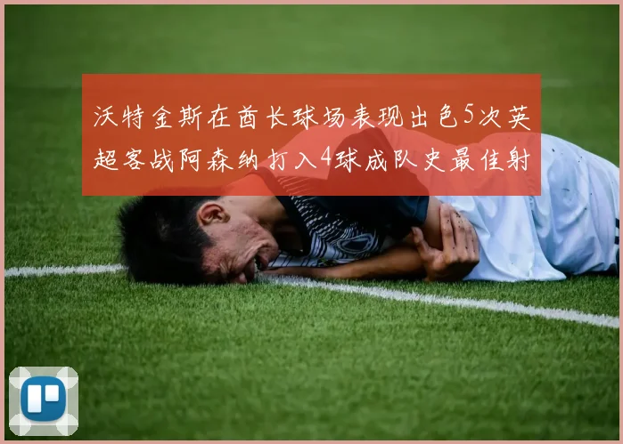 沃特金斯在酋长球场表现出色5次英超客战阿森纳打入4球成队史最佳射手