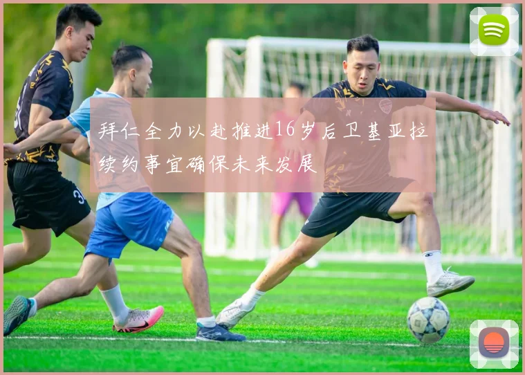 拜仁全力以赴推进16岁后卫基亚拉续约事宜确保未来发展