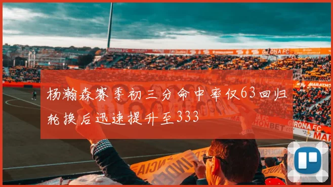 杨瀚森赛季初三分命中率仅63回归轮换后迅速提升至333