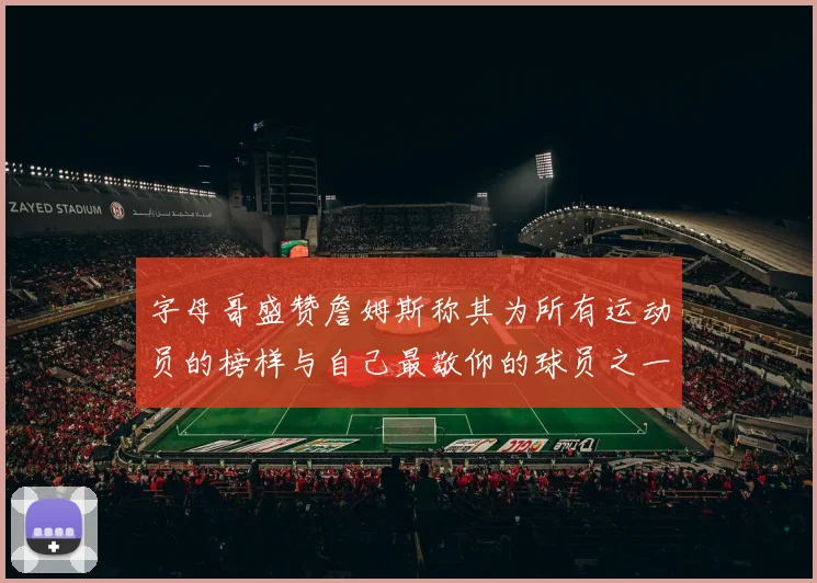 字母哥盛赞詹姆斯称其为所有运动员的榜样与自己最敬仰的球员之一