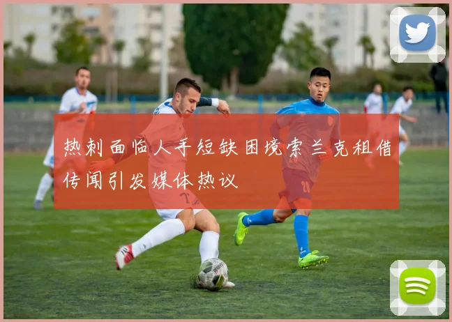 热刺面临人手短缺困境索兰克租借传闻引发媒体热议