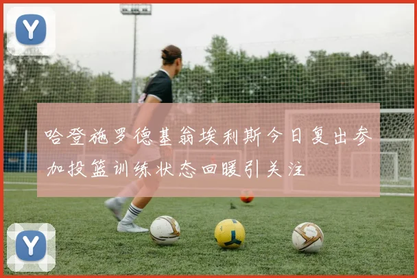 哈登施罗德基翁埃利斯今日复出参加投篮训练状态回暖引关注