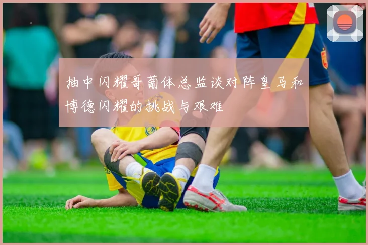 抽中闪耀哥葡体总监谈对阵皇马和博德闪耀的挑战与艰难