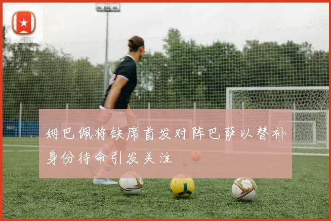 姆巴佩将缺席首发对阵巴萨以替补身份待命引发关注