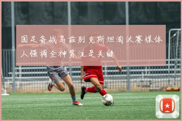 国足备战乌兹别克斯坦淘汰赛媒体人强调全神贯注是关键