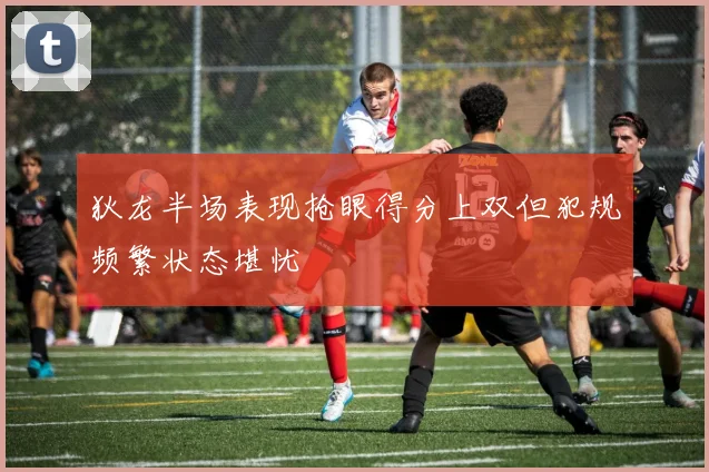 狄龙半场表现抢眼得分上双但犯规频繁状态堪忧