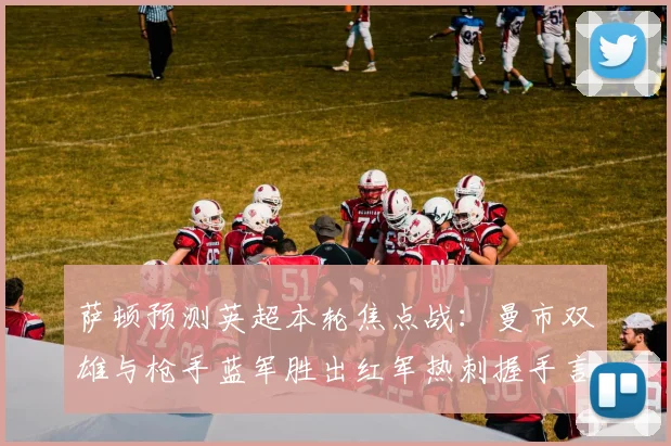 萨顿预测英超本轮焦点战：曼市双雄与枪手蓝军胜出红军热刺握手言和