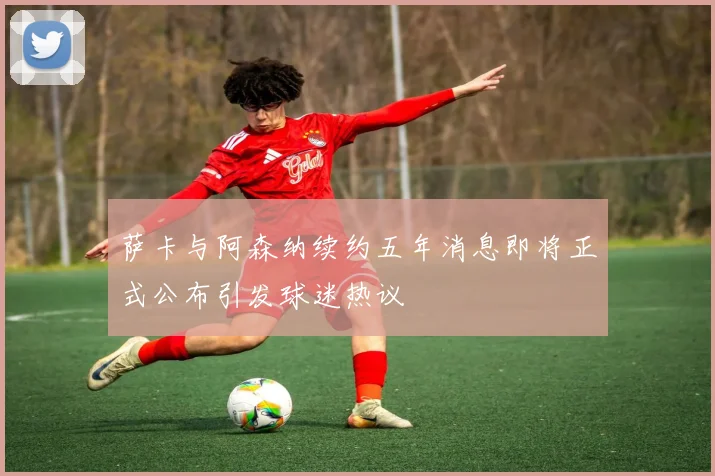 萨卡与阿森纳续约五年消息即将正式公布引发球迷热议
