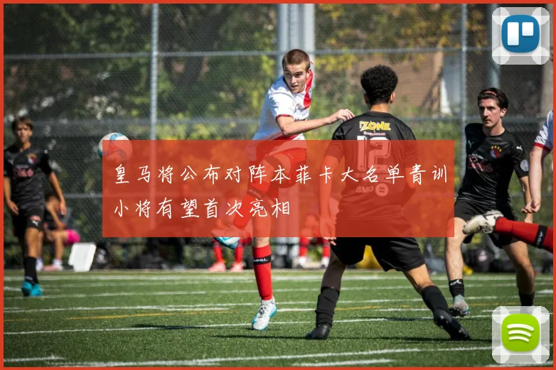 皇马将公布对阵本菲卡大名单青训小将有望首次亮相