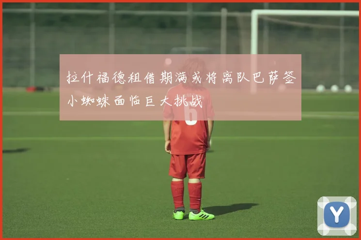 拉什福德租借期满或将离队巴萨签小蜘蛛面临巨大挑战
