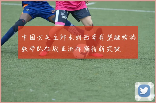 中国女足主帅米利西奇有望继续执教带队征战亚洲杯期待新突破