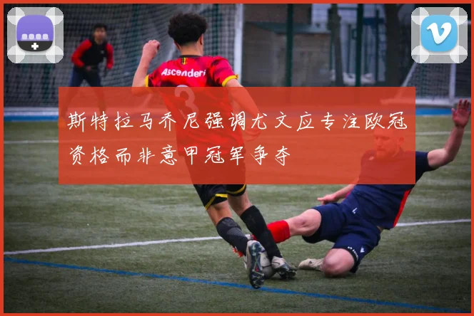斯特拉马乔尼强调尤文应专注欧冠资格而非意甲冠军争夺