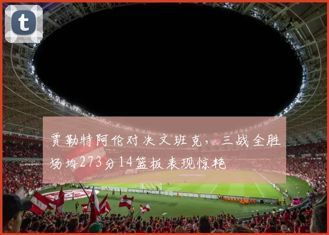 贾勒特阿伦对决文班克，三战全胜场均273分14篮板表现惊艳