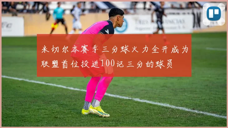 米切尔本赛季三分球火力全开成为联盟首位投进100记三分的球员