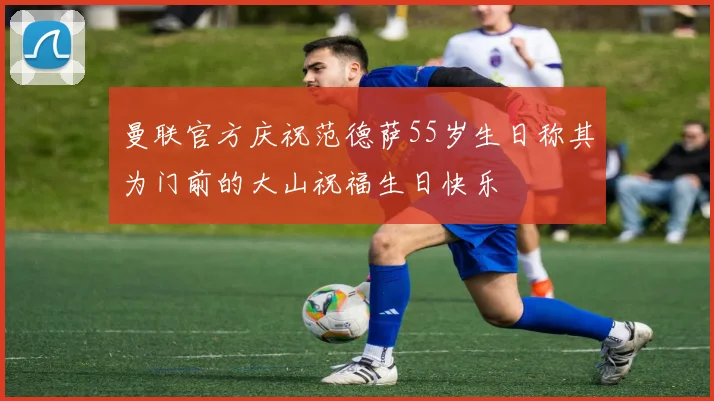 曼联官方庆祝范德萨55岁生日称其为门前的大山祝福生日快乐