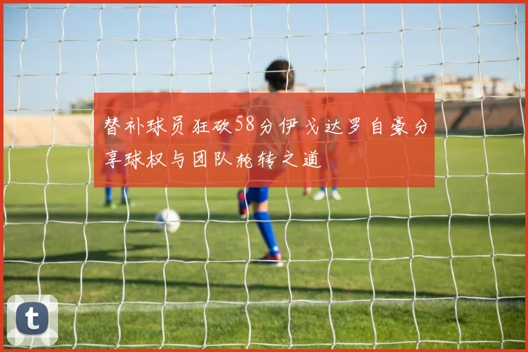 替补球员狂砍58分伊戈达罗自豪分享球权与团队轮转之道