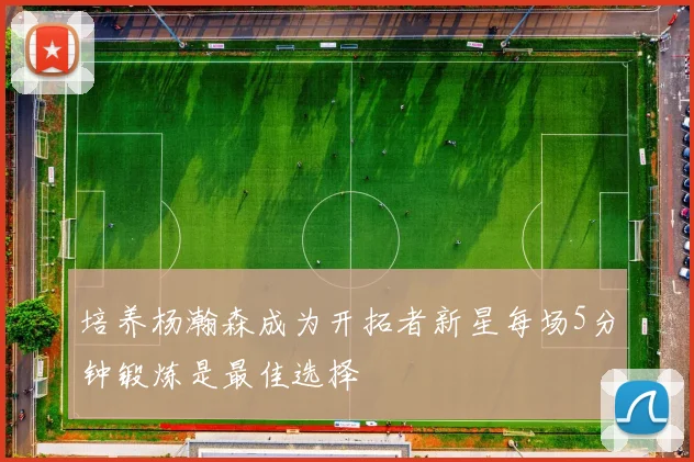 培养杨瀚森成为开拓者新星每场5分钟锻炼是最佳选择