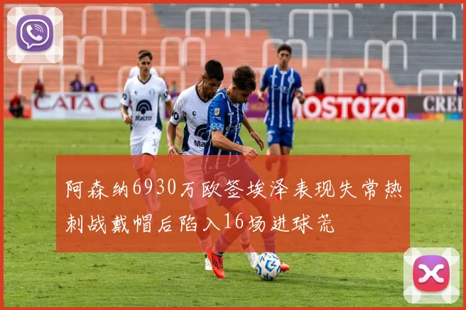 阿森纳6930万欧签埃泽表现失常热刺战戴帽后陷入16场进球荒