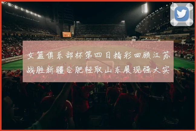 女篮俱乐部杯第四日精彩回顾江苏战胜新疆合肥轻取山东展现强大实力