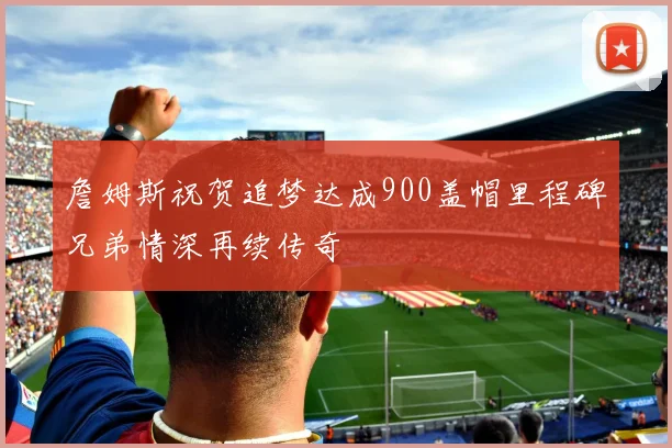 詹姆斯祝贺追梦达成900盖帽里程碑兄弟情深再续传奇