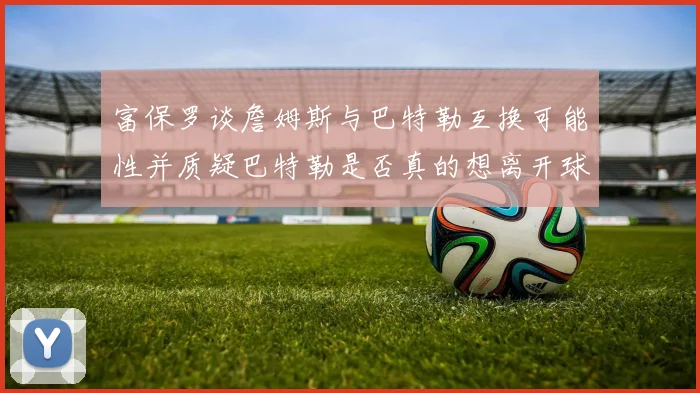 富保罗谈詹姆斯与巴特勒互换可能性并质疑巴特勒是否真的想离开球队